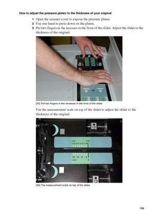 Page 159Manage jobs on the Océ TCS400 159
How to adjust the pressure platen to the thickness of your original
1
Open the scanner cover to expose the pressure platen.
2Use one hand to press down on the platen.
3Put two fingers in the recesses in the front of the slider. Adjust the slider to the 
thickness of the original.
[45 ] Put t wo fin gers i n the rec es ses  in  the front  of the s li der
[45] Put two fingers in the recesses in the front of the slider
Use the measurement scale on top of the slider to...