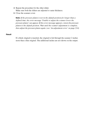 Page 160160 Océ TCS400 User manual
4Repeat the procedure for the other slider.
Make sure both the sliders are adjusted to same thickness.
5Close the scanner cover.
Note:If the pressure platen is not in the default position for longer than a 
defined time, the error message Unable to adjust the scanner lower the 
pressure platen can appear. If this error message appears, return the pressure 
platen to the default position. Wait until the scanner adjustment is complete, 
then adjust the pressure platen again. (see...