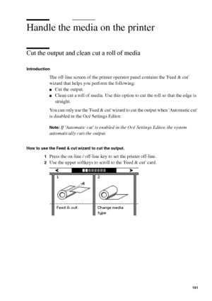 Page 161Manage jobs on the Océ TCS400 161
Handle the media on the printer
Cut the output and clean cut a roll of media
Introduction
The off-line screen of the printer operator panel contains the Feed & cut 
wizard that helps you perform the following:
■Cut the output.
■Clean cut a roll of media. Use this option to cut the roll so that the edge is 
straight.
You can only use the Feed & cut wizard to cut the output when Automatic cut 
is disabled in the Océ Settings Editor.
Note:If Automatic cut is enabled in the...