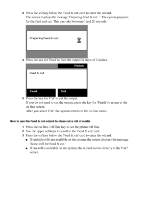 Page 162162 Océ TCS400 User manual
3Press the softkey below the Feed & cut card to enter the wizard.
The screen displays the message Preparing Feed & cut.... The system prepares 
for the feed and cut. This can take between 0 and 20 seconds.
4Press the key for Feed to feed the output in steps of 2 inches.
5Press the key for Cut to cut the output.
If you do not need to cut the output, press the key for Finish to return to the 
on-line screen.
After you select Cut, the system returns to the on-line menu.
How to use...