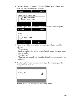 Page 163Manage jobs on the Océ TCS400 163
4The screen displays the message Select roll for Feed & cut. Use the lower 
softkeys to select a media roll to clean cut.
5Press the key for Next to continue. The screen displays the message Cut?
6Use the lower softkeys to select the cut length option. Select one of the 
following: 
■Yes, long strip
Feeds the media with a full roll rotation feed (20 inches) before the printer 
cuts the media.
■Yes, short strip
The printer automatically cuts the media with the least...