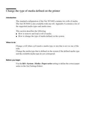 Page 164164 Océ TCS400 User manual
Change the type of media defined on the printer
Introduction
The standard configuration of the Océ TCS400 contains two rolls of media. 
The Océ TCS400 is also available with one roll. Appendix A contains a list of 
the supported media types and media sizes.
This section describes the following:
■How to remove and load a roll of media.
■How to change the type of media defined on the system.
When to do
Change a roll when a job needs a media type or size that is not on one of the...