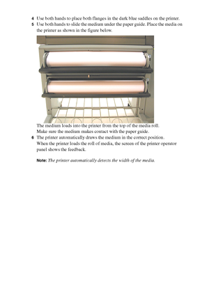 Page 170170 Océ TCS400 User manual
4Use both hands to place both flanges in the dark blue saddles on the printer.
5Use both hands to slide the medium under the paper guide. Place the media on 
the printer as shown in the figure below.
The medium loads into the printer from the top of the media roll.
Make sure the medium makes contact with the paper guide.
6The printer automatically draws the medium in the correct position.
When the printer loads the roll of media, the screen of the printer operator 
panel shows...