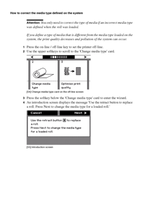 Page 172172 Océ TCS400 User manual
How to correct the media type defined on the system
Attention: You only need to correct the type of media if an incorrect media type 
was defined when the roll was loaded.
If you define a type of media that is different from the media type loaded on the 
system, the print quality decreases and pollution of the system can occur.
1Press the on-line / off-line key to set the printer off-line.
2Use the upper softkeys to scroll to the Change media type card.[54 ] Chang e medi a ty...