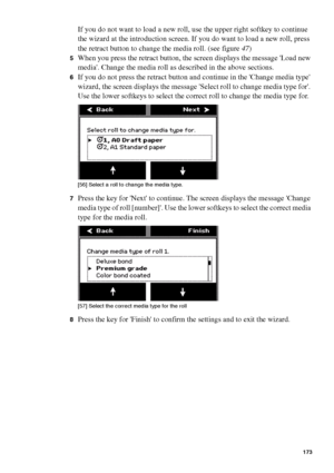 Page 173Manage jobs on the Océ TCS400 173
If you do not want to load a new roll, use the upper right softkey to continue 
the wizard at the introduction screen. If you do want to load a new roll, press 
the retract button to change the media roll. (see figure47)
5When you press the retract button, the screen displays the message Load new 
media. Change the media roll as described in the above sections. 
6If you do not press the retract button and continue in the Change media type 
wizard, the screen displays the...