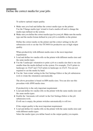 Page 174174 Océ TCS400 User manual
Define the correct media for your jobs
To achieve optimal output quality.
1Make sure you load and define the correct media type on the printer.
Use the Change media type wizard to load a media roll and to change the 
media type defined on the system.
2Make sure you define the correct media type for your job. Make sure the media 
type and the media format defined in your job is available on the printer.
Define the correct media on the printer and the correct settings in the job...