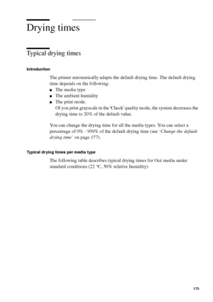 Page 175Manage jobs on the Océ TCS400 175
Drying times
Typical drying times
Introduction
The printer automatically adapts the default drying time. The default drying 
time depends on the following:
■The media type
■The ambient humidity
■The print mode.
Of you print grayscale in the Check quality mode, the system decreases the 
drying time to 20% of the default value.
You can change the drying time for all the media types. You can select a 
percentage of 0% - 999% of the default drying time (see ‘Change the...