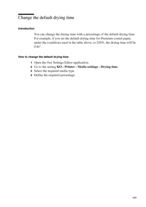 Page 177Manage jobs on the Océ TCS400 177
Change the default drying time
Introduction
You can change the drying time with a percentage of the default drying time. 
For example, if you set the default drying time for Premium coated paper, 
under the conditions used in the table above, to 200%, the drying time will be 
040.
How to change the default drying time
1
Open the Océ Settings Editor application.
2Go to the setting KO - Printer - Media settings - Drying time.
3Select the required media type.
4Define the...