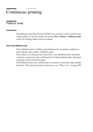 Page 178178 Océ TCS400 User manual
Continuous printing
Fallback mode
Introduction
If printheads are failing, the Océ TCS400 can continue to print with the same 
output quality. To use this option, the setting  KO - Printer - Fallback mode 
in the Océ Settings Editor must be enabled.
Use of the fallback mode
If the fallback mode is enabled, and printheads fail, the printer continues to 
print with the same quality at half the speed.
If the printer is in the grayscale mode and a color printhead fails, the printer...