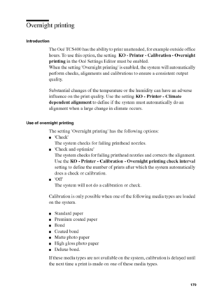 Page 179Manage jobs on the Océ TCS400 179
Overnight printing
Introduction
The Océ TCS400 has the ability to print unattended, for example outside office 
hours. To use this option, the setting  KO - Printer - Calibration - Overnight 
printing in the Océ Settings Editor must be enabled.
When the setting Overnight printing is enabled, the system will automatically 
perform checks, alignments and calibrations to ensure a consistent output 
quality.
Substantial changes of the temperature or the humidity can have an...