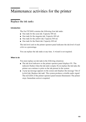 Page 183Maintenance183
Maintenance activities for the printer
Replace the ink tanks
Introduction
The Océ TCS400 contains the following four ink tanks:
■One tank for the cyan ink. Capacity 400 ml.
■One tank for the magenta ink. Capacity 400 ml.
■One tank for the yellow ink. Capacity 400 ml.
■One tank for the black ink. Capacity 400 ml.
The ink level card on the printer operator panel indicates the ink level of each 
color as a percentage.
You can replace the ink tanks at any time. A wizard is not required.
When...