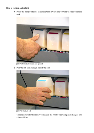 Page 184184 Océ TCS400 User manual
How to remove an ink tank
1
Press the dimpled recess in the ink tank inward and upward to release the ink 
tank.
[58 ] Pus h the  tank  inwa rd  and up ward
[58] Push the tank inward and upward
2Pull the ink tank straight out of the slot.[59 ] Pul l t he tank  out
[59] Pull the tank out
The indication for the removed tank on the printer operator panel changes into 
a dashed line.
Downloaded From ManualsPrinter.com Manuals 