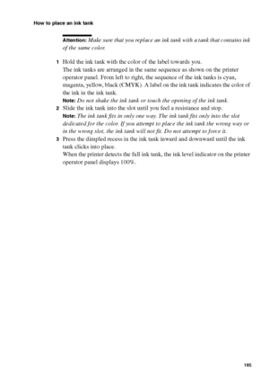 Page 185Maintenance185
How to place an ink tank
Attention: Make sure that you replace an ink tank with a tank that contains ink 
of the same color.
1Hold the ink tank with the color of the label towards you.
The ink tanks are arranged in the same sequence as shown on the printer 
operator panel. From left to right, the sequence of the ink tanks is cyan, 
magenta, yellow, black (CMYK). A label on the ink tank indicates the color of 
the ink in the ink tank.
Note:Do not shake the ink tank or touch the opening of...