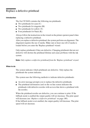 Page 186186 Océ TCS400 User manual
Replace a defective printhead
Introduction
The Océ TCS400 contains the following ten printheads:
■Two printheads for cyan (C)
■Two printheads for magenta (M)
■Two printheads for yellow (Y)
■Four printheads for black (K).
Always follow the instructions in the wizard on the printer operator panel when 
replacing a defective printhead.
After you replace a defective printhead, the system performs an alignment. The 
alignment requires the use of media. Make sure at least one roll of...