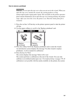 Page 187Maintenance187
How to remove a printhead
Attention: Do not open the top cover when you are not in the wizard. When you 
open the top cover outside the wizard, the system produces a long, 
uninterrupted audio signal audio signal. The red LEDs on the printer operator 
panel remain illuminated. If you open the top cover during printing, the printer 
stops. After you close the cover, the print is cut. Then the whole print job is 
restarted.
1Press the on-line / off-line key on the printer operator panel to...