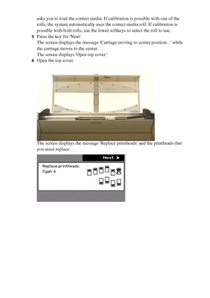 Page 188188 Océ TCS400 User manual
asks you to load the correct media. If calibration is possible with one of the 
rolls, the system automatically uses the correct media roll. If calibration is 
possible with both rolls, use the lower softkeys to select the roll to use.
5Press the key for Next.
The screen displays the message Carriage moving to center position... while 
the carriage moves to the center.
The screen displays Open top cover.
6Open the top cover.
The screen displays the message Replace printheads...