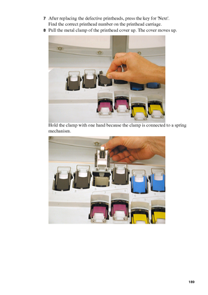 Page 189Maintenance189
7After replacing the defective printheads, press the key for Next.
Find the correct printhead number on the printhead carriage.
8Pull the metal clamp of the printhead cover up. The cover moves up.
Hold the clamp with one hand because the clamp is connected to a spring 
mechanism.
Downloaded From ManualsPrinter.com Manuals 