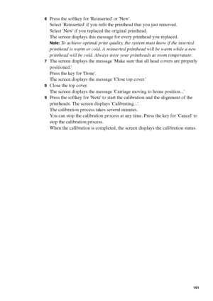 Page 191Maintenance191
6Press the softkey for Reinserted or New.
Select Reinserted if you refit the printhead that you just removed.
Select New if you replaced the original printhead.
The screen displays this message for every printhead you replaced.
Note:To achieve optimal print quality, the system must know if the inserted 
printhead is warm or cold. A reinserted printhead will be warm while a new 
printhead will be cold. Always store your printheads at room temperature.
7The screen displays the message Make...