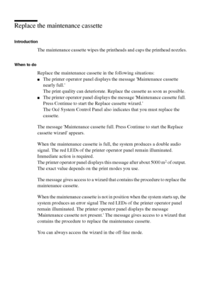 Page 192192 Océ TCS400 User manual
Replace the maintenance cassette
Introduction
The maintenance cassette wipes the printheads and caps the printhead nozzles.
When to do
Replace the maintenance cassette in the following situations:
■The printer operator panel displays the message Maintenance cassette 
nearly full.
The print quality can deteriorate. Replace the cassette as soon as possible.
■The printer operator panel displays the message Maintenance cassette full. 
Press Continue to start the Replace cassette...