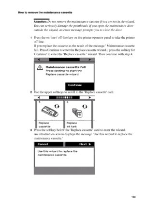 Page 193Maintenance193
How to remove the maintenance cassette
Attention: Do not remove the maintenance cassette if you are not in the wizard. 
You can seriously damage the printheads. If you open the maintenance door 
outside the wizard, an error message prompts you to close the door.
1Press the on-line / off-line key on the printer operator panel to take the printer 
off-line.
If you replace the cassette as the result of the message  Maintenance cassette 
full. Press Continue to enter the Replace cassette...