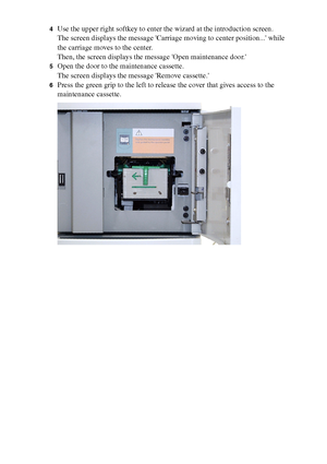 Page 194194 Océ TCS400 User manual
4Use the upper right softkey to enter the wizard at the introduction screen.
The screen displays the message Carriage moving to center position... while 
the carriage moves to the center.
Then, the screen displays the message Open maintenance door.
5Open the door to the maintenance cassette.
The screen displays the message Remove cassette.
6Press the green grip to the left to release the cover that gives access to the 
maintenance cassette.
Downloaded From ManualsPrinter.com...
