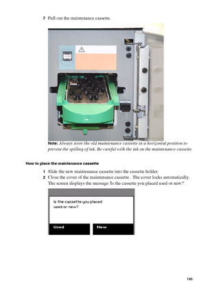 Page 195Maintenance195
7Pull out the maintenance cassette.
Note:Always store the old maintenance cassette in a horizontal position to 
prevent the spilling of ink. Be careful with the ink on the maintenance cassette.
How to place the maintenance cassette
1
Slide the new maintenance cassette into the cassette holder.
2Close the cover of the maintenance cassette . The cover locks automatically.
The screen displays the message Is the cassette you placed used or new?
Downloaded From ManualsPrinter.com Manuals 