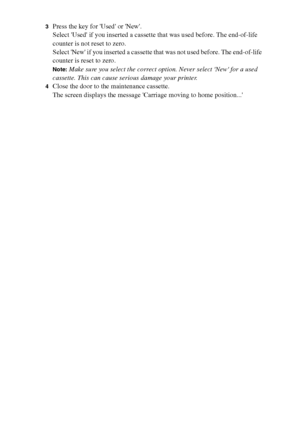 Page 196196 Océ TCS400 User manual
3Press the key for Used or New.
Select Used if you inserted a cassette that was used before. The end-of-life 
counter is not reset to zero.
Select New if you inserted a cassette that was not used before. The end-of-life 
counter is reset to zero.
Note:Make sure you select the correct option. Never select New for a used 
cassette. This can cause serious damage your printer.
4Close the door to the maintenance cassette.
The screen displays the message Carriage moving to home...