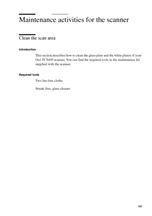Page 197Maintenance197
Maintenance activities for the scanner
Clean the scan area
Introduction
This section describes how to clean the glass plate and the white platen of your 
Océ TCS400 scanner. You can find the required tools in the maintenance kit 
supplied with the scanner.
Required tools
Two lint-free cloths.
Streak-free, glass cleaner.
Downloaded From ManualsPrinter.com Manuals 