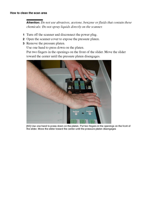 Page 198198 Océ TCS400 User manual
How to clean the scan area
Attention: Do not use abrasives, acetone, benzene or fluids that contain these 
chemicals: Do not spray liquids directly on the scanner.
1Turn off the scanner and disconnect the power plug.
2Open the scanner cover to expose the pressure platen.
3Remove the pressure platen.
Use one hand to press down on the platen. 
Put two fingers in the openings on the front of the slider. Move the slider 
toward the center until the pressure platen disengages.
[60 ]...