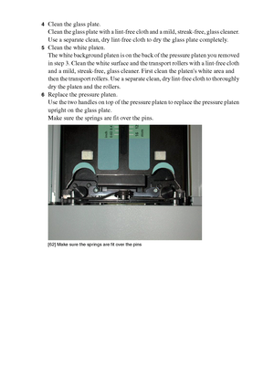 Page 200200 Océ TCS400 User manual
4Clean the glass plate.
Clean the glass plate with a lint-free cloth and a mild, streak-free, glass cleaner. 
Use a separate clean, dry lint-free cloth to dry the glass plate completely.
5Clean the white platen.
The white background platen is on the back of the pressure platen you removed 
in step 3. Clean the white surface and the transport rollers with a lint-free cloth 
and a mild, streak-free, glass cleaner. First clean the platens white area and 
then the transport...