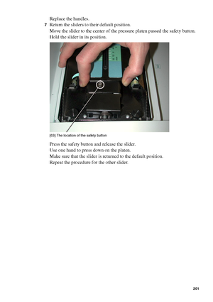 Page 201Maintenance201
Replace the handles.
7Return the sliders to their default position.
Move the slider to the center of the pressure platen passed the safety button. 
Hold the slider in its position. 
[63 ] Th e lo cati on of  the s afety  butto n
[63] The location of the safety button
Press the safety button and release the slider.
Use one hand to press down on the platen.
Make sure that the slider is returned to the default position.
Repeat the procedure for the other slider.
Downloaded From...