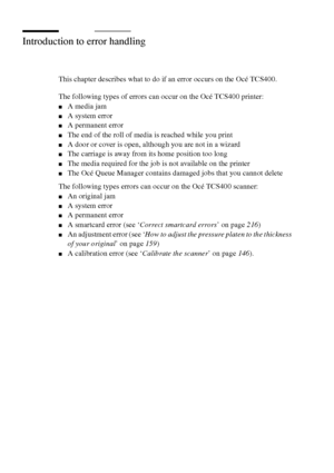 Page 204204 Océ TCS400 User manual
Introduction to error handling
This chapter describes what to do if an error occurs on the Océ TCS400.
The following types of errors can occur on the Océ TCS400 printer:
■A media jam
■A system error
■A permanent error
■The end of the roll of media is reached while you print
■A door or cover is open, although you are not in a wizard
■The carriage is away from its home position too long
■The media required for the job is not available on the printer
■The Océ Queue Manager...