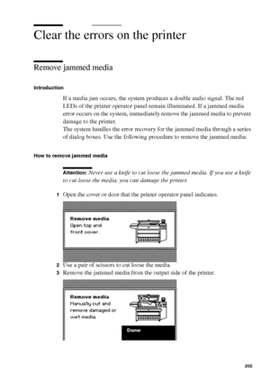 Page 205Error handling205
Clear the errors on the printer
Remove jammed media
Introduction
If a media jam occurs, the system produces a double audio signal. The red 
LEDs of the printer operator panel remain illuminated. If a jammed media 
error occurs on the system, immediately remove the jammed media to prevent 
damage to the printer.
The system handles the error recovery for the jammed media through a series 
of dialog boxes. Use the following procedure to remove the jammed media:
How to remove jammed media...