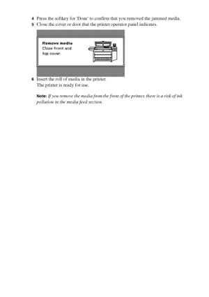 Page 206206 Océ TCS400 User manual
4Press the softkey for Done to confirm that you removed the jammed media.
5Close the cover or door that the printer operator panel indicates.
6Insert the roll of media in the printer.
The printer is ready for use.
Note:If you remove the media from the front of the printer, there is a risk of ink 
pollution in the media feed section.
Downloaded From ManualsPrinter.com Manuals 