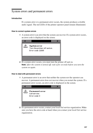 Page 207Error handling207
System errors and permanent errors
Introduction
If a system error or a permanent error occurs, the system produces a double 
audio signal. The red LEDs of the printer operator panel remain illuminated. 
How to correct system errors 
1
A system error is an error that the system can recover. If a system error occurs, 
an error code is displayed on the screen.
2If a system error occurs, you must turn the printer off and on.
Note:After the system is turned off, wait a few seconds before you...