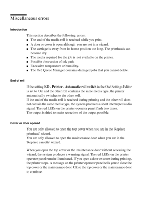 Page 208208 Océ TCS400 User manual
Miscellaneous errors
Introduction
This section describes the following errors:
■The end of the media roll is reached while you print.
■A door or cover is open although you are not in a wizard.
■The carriage is away from its home position too long. The printheads can 
become dry.
■The media required for the job is not available on the printer.
■Possible obstruction of ink path.
■Excessive temperature or humidity.
■The Océ Queue Manager contains damaged jobs that you cannot...