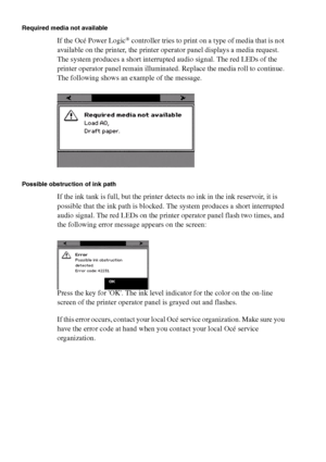 Page 210210 Océ TCS400 User manual
Required media not available
If the Océ Power Logic® controller tries to print on a type of media that is not 
available on the printer, the printer operator panel displays a media request. 
The system produces a short interrupted audio signal. The red LEDs of the 
printer operator panel remain illuminated. Replace the media roll to continue. 
The following shows an example of the message.
Possible obstruction of ink path
If the ink tank is full, but the printer detects no ink...