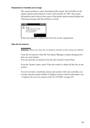 Page 211Error handling211
Temperature or humidity out of range
The system produces a short interrupted audio signal. The red LEDs on the 
printer operator panel flash two times. Press the key for OK. The system 
information card on the on-line screen of the printer operator panel displays the 
following message until the problem is solved:
If this error persists, contact your local Océ service organization. 
Clear the set memory 
Attention: When you clear the set memory, all jobs on the system are deleted.
Clear...