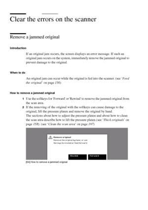 Page 212212 Océ TCS400 User manual
Clear the errors on the scanner
Remove a jammed original
Introduction
If an original jam occurs, the screen displays an error message. If such an 
original jam occurs on the system, immediately remove the jammed original to 
prevent damage to the original.
When to do
An original jam can occur while the original is fed into the scanner. (see ‘Feed 
the original’ on page156)
How to remove a jammed original
1
Use the softkeys for Forward or Rewind to remove the jammed original...