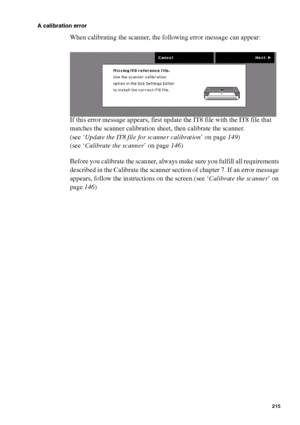 Page 215Error handling215
A calibration error
When calibrating the scanner, the following error message can appear:
If this error message appears, first update the IT8 file with the IT8 file that 
matches the scanner calibration sheet, then calibrate the scanner.
(see ‘Update the IT8 file for scanner calibration’ on page149)
(see ‘Calibrate the scanner’ on page146)
Before you calibrate the scanner, always make sure you fulfill all requirements 
described in the Calibrate the scanner section of chapter 7. If an...