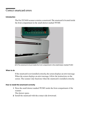 Page 216216 Océ TCS400 User manual
Correct smartcard errors
Introduction
The Océ TCS400 scanner contains a smartcard. The smartcard is located inside 
the front compartment in the small drawer marked PUSH.
[67 ] The s martca rd i s  found i ns ide  the front c omp art ment i n the  sma ll  dra wer  marked  PUS H
[67] The smartcard is found inside the front compartment in the small drawer marked PUSH
When to do
If the smartcard is not installed correctly, the screen displays an error message. 
When the screen...