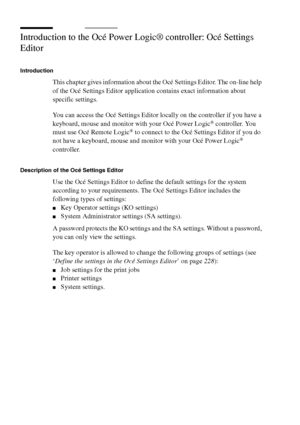 Page 218218 Océ TCS400 User manual
Introduction to the Océ Power Logic® controller: Océ Settings 
Editor
Introduction
This chapter gives information about the Océ Settings Editor. The on-line help 
of the Océ Settings Editor application contains exact information about 
specific settings.
You can access the Océ Settings Editor locally on the controller if you have a 
keyboard, mouse and monitor with your Océ Power Logic
® controller. You 
must use Océ Remote Logic® to connect to the Océ Settings Editor if you do...