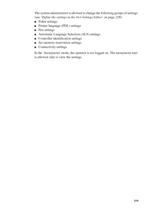 Page 219Océ Power Logic® controller: Océ Settings Editor 219
The system administrator is allowed to change the following groups of settings 
(see ‘Define the settings in the Océ Settings Editor’ on page228):
■Poker settings
■Printer language (PDL) settings
■Pen settings
■Automatic Language Selection (ALS) settings
■Controller identification settings
■Set memory reservation settings
■Connectivity settings.
In the Anonymous mode, the operator is not logged on. The anonymous user 
is allowed only to view the...