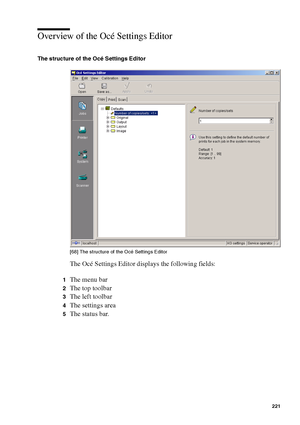 Page 221Océ Power Logic® controller: Océ Settings Editor 221
Overview of the Océ Settings Editor
The structure of the Océ Settings Editor
[68 ] Th e st ruc ture of  the O cé  Setti ngs  Edi tor
[68] The structure of the Océ Settings Editor
The Océ Settings Editor displays the following fields:
1The menu bar
2The top toolbar
3The left toolbar
4The settings area
5The status bar.
Downloaded From ManualsPrinter.com Manuals 