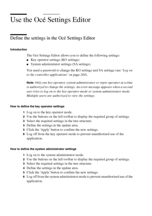 Page 228228 Océ TCS400 User manual
Use the Océ Settings Editor
Define the settings in the Océ Settings Editor
Introduction
The Océ Settings Editor allows you to define the following settings:
■Key operator settings (KO settings)
■System administrator settings (SA settings).
You need a password to change the KO settings and SA settings (see ‘Log on 
to the controller applications’ on page264).
Note:Only one key operator, system administrator or repro operator at a time 
is authorized to change the settings. An...