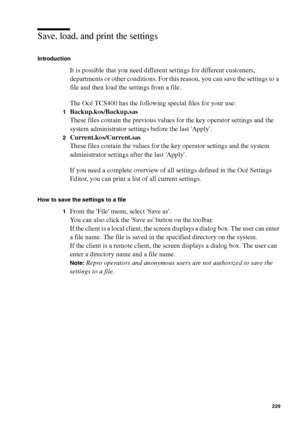 Page 229Océ Power Logic® controller: Océ Settings Editor 229
Save, load, and print the settings
Introduction
It is possible that you need different settings for different customers, 
departments or other conditions. For this reason, you can save the settings to a 
file and then load the settings from a file.
The Océ TCS400 has the following special files for your use:
1Backup.kos/Backup.sas
These files contain the previous values for the key operator settings and the 
system administrator settings before the...