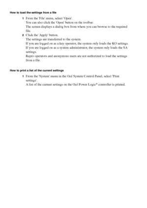 Page 230230 Océ TCS400 User manual
How to load the settings from a file
1
From the File menu, select Open.
You can also click the Open button on the toolbar.
The screen displays a dialog box from where you can browse to the required 
file.
2Click the Apply button.
The settings are transferred to the system.
If you are logged on as a key operator, the system only loads the KO settings.
If you are logged on as a system administrator, the system only loads the SA 
settings.
Repro operators and anonymous users are...