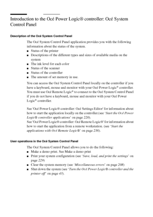 Page 232232 Océ TCS400 User manual
Introduction to the Océ Power Logic® controller: Océ System 
Control Panel
Description of the Océ System Control Panel
The Océ System Control Panel application provides you with the following 
information about the status of the system.
■Status of the printer
■Descriptions of the different types and sizes of available media on the 
system
■The ink level for each color
■Status of the scanner
■Status of the controller
■The amount of set memory in use.
You can access the Océ...
