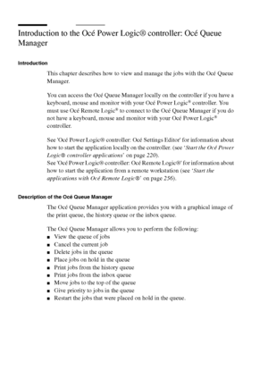 Page 240240 Océ TCS400 User manual
Introduction to the Océ Power Logic® controller: Océ Queue 
Manager
Introduction
This chapter describes how to view and manage the jobs with the Océ Queue 
Manager.
You can access the Océ Queue Manager locally on the controller if you have a 
keyboard, mouse and monitor with your Océ Power Logic
® controller. You 
must use Océ Remote Logic® to connect to the Océ Queue Manager if you do 
not have a keyboard, mouse and monitor with your Océ Power Logic® 
controller.
See Océ Power...