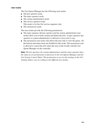 Page 241Océ Power Logic® controller: Océ Queue Manager 241
User modes
The Océ Queue Manager has the following user modes:
■The key operator mode
■The repro operator mode
■The system administrator mode
■The service operator mode.
This mode is for the Océ service engineer only.
■The anonymous mode.
The user modes provide the following permissions:
■The repro operator, the key operator and the system administrator user 
modes allow you to hold, resume and delete the jobs. A repro operator, key 
operator or system...